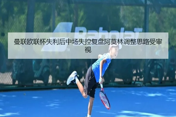 曼联欧联杯失利后中场失控复盘阿莫林调整思路受审视